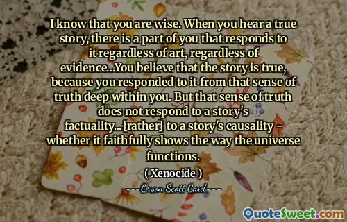 I know that you are wise. When you hear a true story, there is a part of you that responds to it regardless of art, regardless of evidence…You believe that the story is true, because you responded to it from that sense of truth deep within you. But that sense of truth does not respond to a story's factuality...{rather} to a story's causality - whether it faithfully shows the way the universe functions.