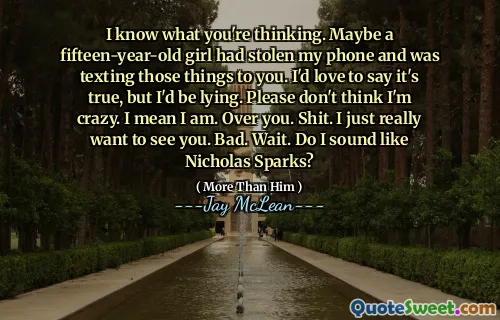 I know what you're thinking. Maybe a fifteen-year-old girl had stolen my phone and was texting those things to you. I'd love to say it's true, but I'd be lying. Please don't think I'm crazy. I mean I am. Over you. Shit. I just really want to see you. Bad. Wait. Do I sound like Nicholas Sparks?