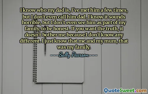 I know who my dad is, I've met him a few times, but I don't even call him dad. I know it sounds horrible, but I don't even see him as part of my family, to be honest. If you want the truth, it doesn't bother me because I don't know any different. I just know that me and my mum, that was my family.