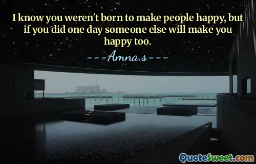 I know you weren't born to make people happy, but if you did one day someone else will make you happy too.