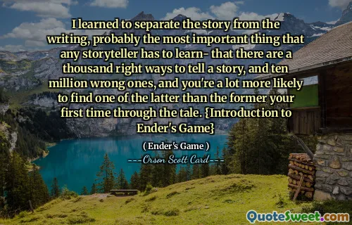 Jag lärde mig att skilja berättelsen från skrivandet, förmodligen det viktigaste som alla berättare måste lära sig – att det finns tusen rätt sätt att berätta en historia på och tio miljoner fel, och det är mycket mer sannolikt att du hittar ett av de senare än det förra första gången du går igenom berättelsen. {Introduktion till Enders spel}