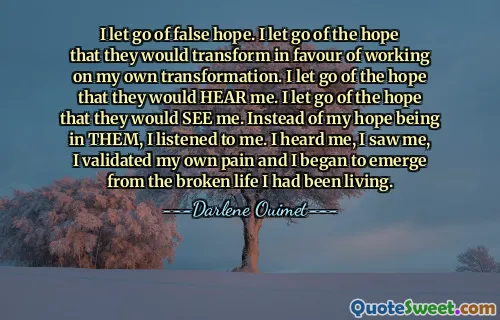 I let go of false hope. I let go of the hope that they would transform in favour of working on my own transformation. I let go of the hope that they would HEAR me. I let go of the hope that they would SEE me. Instead of my hope being in THEM, I listened to me. I heard me, I saw me, I validated my own pain and I began to emerge from the broken life I had been living.
