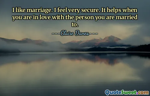 I like marriage. I feel very secure. It helps when you are in love with the person you are married to.