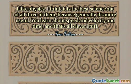 I like physics. I think it is the best science out of all three of them, because generally it's more useful. You learn about speed and velocity and time, and that's all clever stuff.