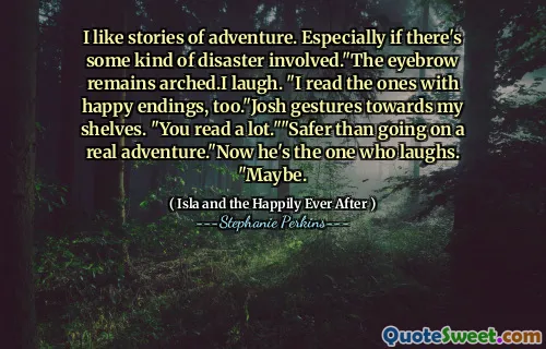 I like stories of adventure. Especially if there's some kind of disaster involved."The eyebrow remains arched.I laugh. "I read the ones with happy endings, too."Josh gestures towards my shelves. "You read a lot.""Safer than going on a real adventure."Now he's the one who laughs. "Maybe.