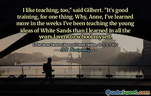 I like teaching, too," said Gilbert. "It's good training, for one thing. Why, Anne, I've learned more in the weeks I've been teaching the young ideas of White Sands than I learned in all the years I went to school myself.