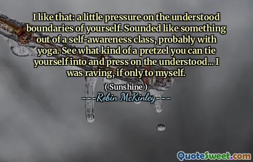 I like that: a little pressure on the understood boundaries of yourself. Sounded like something out of a self-awareness class, probably with yoga. See what kind of a pretzel you can tie yourself into and press on the understood... I was raving, if only to myself.