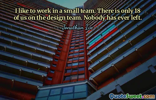 I like to work in a small team. There is only 18 of us on the design team. Nobody has ever left.