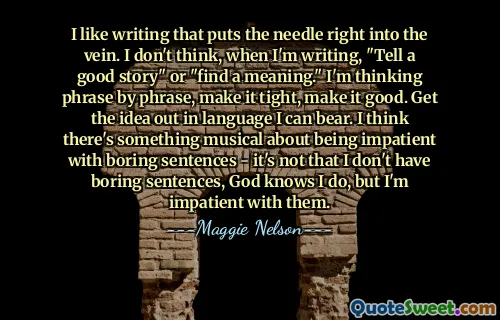 I like writing that puts the needle right into the vein. I don't think, when I'm writing, "Tell a good story" or "find a meaning." I'm thinking phrase by phrase, make it tight, make it good. Get the idea out in language I can bear. I think there's something musical about being impatient with boring sentences - it's not that I don't have boring sentences, God knows I do, but I'm impatient with them.