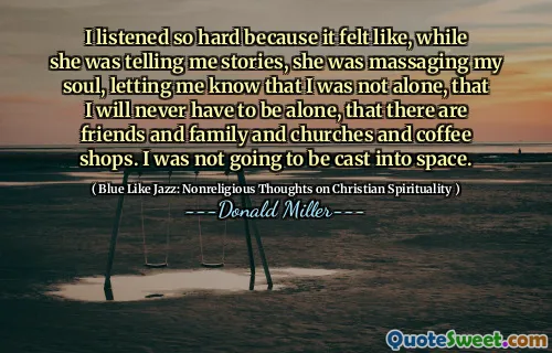 I listened so hard because it felt like, while she was telling me stories, she was massaging my soul, letting me know that I was not alone, that I will never have to be alone, that there are friends and family and churches and coffee shops. I was not going to be cast into space.