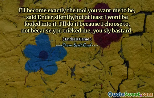 I'll become exactly the tool you want me to be, said Ender silently, but at least I wont be fooled into it. I'll do it because I choose to, not because you tricked me, you sly bastard.