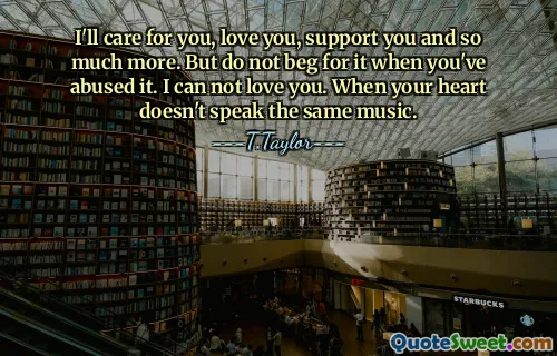 I'll care for you, love you, support you and so much more. But do not beg for it when you've abused it. I can not love you. When your heart doesn't speak the same music.