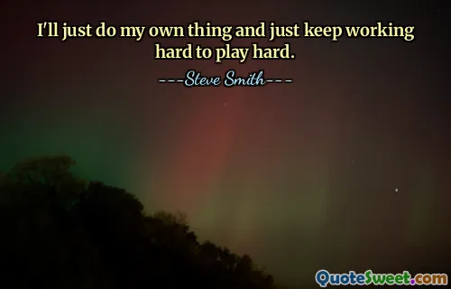 I'll just do my own thing and just keep working hard to play hard.