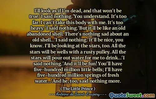I'll look as if I'm dead, and that won't be true.'I said nothing.'You understand. It's too far. I can't take this body with me. It's too heavy.'I said nothing.'But it'll be like an old abandoned shell. There's nothing sad about an old shell...'I said nothing.'It'll be nice, you know. I'll be looking at the stars, too. All the stars will be wells with a rusty pulley. All the stars will pour out water for me to drink...'I said nothing.'And it'll be fun! You'll have five-hundred million little bells; I'll have five-hundred million springs of fresh water...'And he, too, said nothing more.