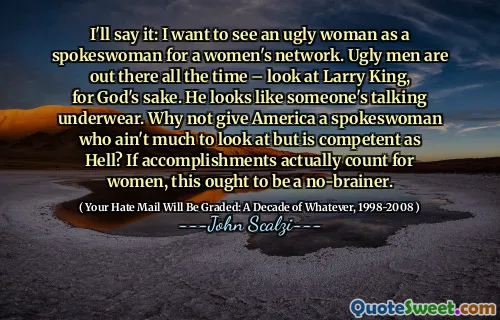 Lo dirò: voglio vedere una donna brutta come portavoce di una rete femminile. Gli uomini brutti sono sempre là fuori: guarda Larry King, per l'amor di Dio. Sembra che qualcuno stia parlando di biancheria intima. Perché non dare all'America una portavoce che non è molto da guardare ma è competente da morire? Se i risultati contano effettivamente per le donne, questo dovrebbe essere un gioco da ragazzi.