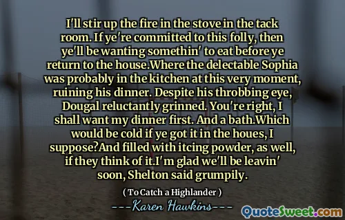 I'll stir up the fire in the stove in the tack room. If ye're committed to this folly, then ye'll be wanting somethin' to eat before ye return to the house.Where the delectable Sophia was probably in the kitchen at this very moment, ruining his dinner. Despite his throbbing eye, Dougal reluctantly grinned. You're right, I shall want my dinner first. And a bath.Which would be cold if ye got it in the houes, I suppose?And filled with itcing powder, as well, if they think of it.I'm glad we'll be leavin' soon, Shelton said grumpily.