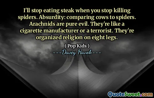 I'll stop eating steak when you stop killing spiders. Absurdity: comparing cows to spiders. Arachnids are pure evil. They're like a cigarette manufacturer or a terrorist. They're organized religion on eight legs.
