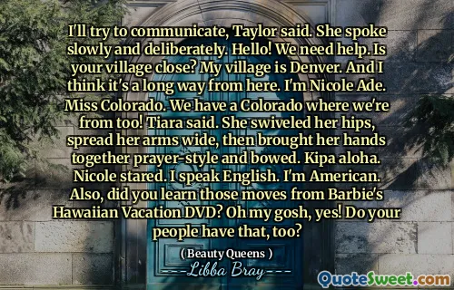I'll try to communicate, Taylor said. She spoke slowly and deliberately. Hello! We need help. Is your village close? My village is Denver. And I think it's a long way from here. I'm Nicole Ade. Miss Colorado. We have a Colorado where we're from too! Tiara said. She swiveled her hips, spread her arms wide, then brought her hands together prayer-style and bowed. Kipa aloha. Nicole stared. I speak English. I'm American. Also, did you learn those moves from Barbie's Hawaiian Vacation DVD? Oh my gosh, yes! Do your people have that, too?