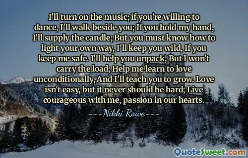 I'll turn on the music; if you're willing to dance, I'll walk beside you; If you hold my hand, I'll supply the candle; But you must know how to light your own way, I'll keep you wild, If you keep me safe. I'll help you unpack, But I won't carry the load; Help me learn to love unconditionally, And I'll teach you to grow. Love isn't easy, but it never should be hard; Live courageous with me, passion in our hearts.