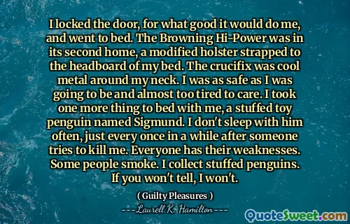 I locked the door, for what good it would do me, and went to bed. The Browning Hi-Power was in its second home, a modified holster strapped to the headboard of my bed. The crucifix was cool metal around my neck. I was as safe as I was going to be and almost too tired to care. I took one more thing to bed with me, a stuffed toy penguin named Sigmund. I don't sleep with him often, just every once in a while after someone tries to kill me. Everyone has their weaknesses. Some people smoke. I collect stuffed penguins. If you won't tell, I won't.