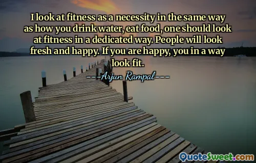 I look at fitness as a necessity in the same way as how you drink water, eat food, one should look at fitness in a dedicated way. People will look fresh and happy. If you are happy, you in a way look fit.