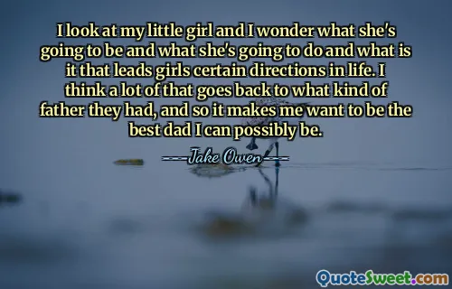 I look at my little girl and I wonder what she's going to be and what she's going to do and what is it that leads girls certain directions in life. I think a lot of that goes back to what kind of father they had, and so it makes me want to be the best dad I can possibly be.