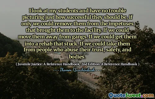 I look at my students and have no trouble picturing just how successful they should be, if only we could remove them from the impetuses that brought them to the facility. If we could move them away from gangs. If we could get them into a rehab that stuck. If we could take them from people who abuse their trust, safety, and bodies.