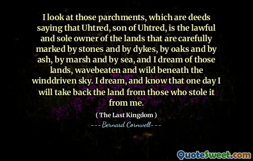 I look at those parchments, which are deeds saying that Uhtred, son of Uhtred, is the lawful and sole owner of the lands that are carefully marked by stones and by dykes, by oaks and by ash, by marsh and by sea, and I dream of those lands, wavebeaten and wild beneath the winddriven sky. I dream, and know that one day I will take back the land from those who stole it from me.