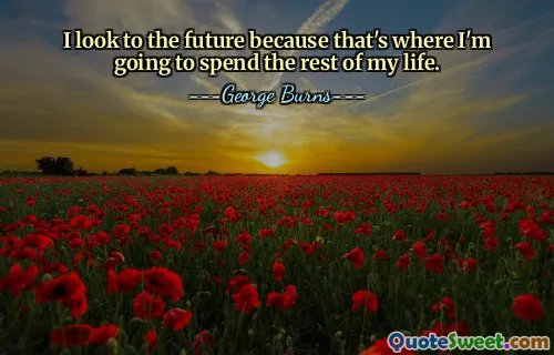 I look to the future because that's where I'm going to spend the rest of my life.