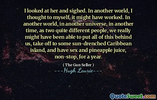 I looked at her and sighed. In another world, I thought to myself, it might have worked. In another world, in another universe, in another time, as two quite different people, we really might have been able to put all of this behind us, take off to some sun-drenched Caribbean island, and have sex and pineapple juice, non-stop, for a year.