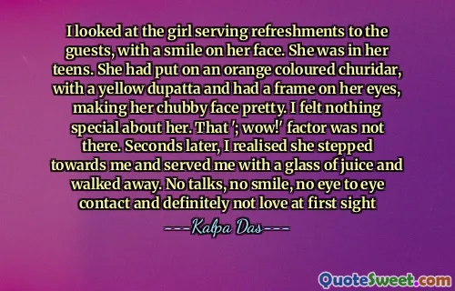 I looked at the girl serving refreshments to the guests, with a smile on her face. She was in her teens. She had put on an orange coloured churidar, with a yellow dupatta and had a frame on her eyes, making her chubby face pretty. I felt nothing special about her. That '; wow!' factor was not there. Seconds later, I realised she stepped towards me and served me with a glass of juice and walked away. No talks, no smile, no eye to eye contact and definitely not love at first sight