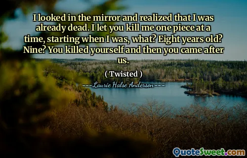 I looked in the mirror and realized that I was already dead. I let you kill me one piece at a time, starting when I was, what? Eight years old? Nine? You killed yourself and then you came after us.