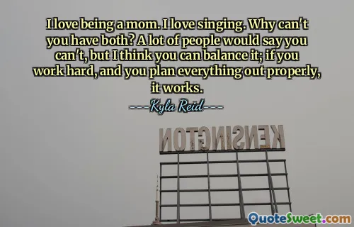 I love being a mom. I love singing. Why can't you have both? A lot of people would say you can't, but I think you can balance it; if you work hard, and you plan everything out properly, it works.