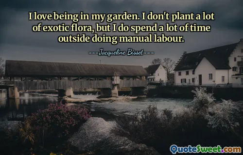 I love being in my garden. I don't plant a lot of exotic flora, but I do spend a lot of time outside doing manual labour.