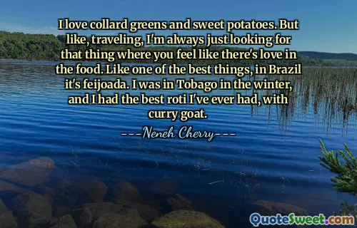 I love collard greens and sweet potatoes. But like, traveling, I'm always just looking for that thing where you feel like there's love in the food. Like one of the best things, in Brazil it's feijoada. I was in Tobago in the winter, and I had the best roti I've ever had, with curry goat.