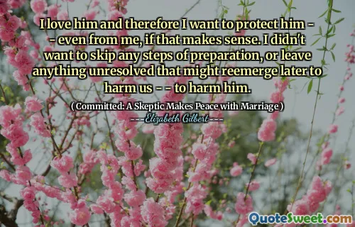 I love him and therefore I want to protect him - - even from me, if that makes sense. I didn't want to skip any steps of preparation, or leave anything unresolved that might reemerge later to harm us - - to harm him.