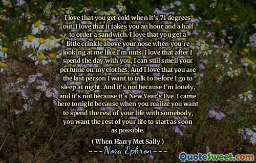 I love that you get cold when it's 71 degrees out. I love that it takes you an hour and a half to order a sandwich. I love that you get a little crinkle above your nose when you're looking at me like I'm nuts. I love that after I spend the day with you, I can still smell your perfume on my clothes. And I love that you are the last person I want to talk to before I go to sleep at night. And it's not because I'm lonely, and it's not because it's New Year's Eve. I came here tonight because when you realize you want to spend the rest of your life with somebody, you want the rest of your life to start as soon as possible.