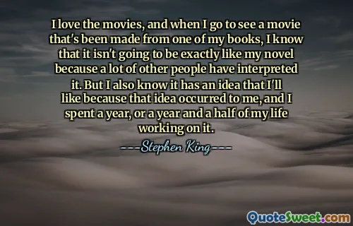 I love the movies, and when I go to see a movie that's been made from one of my books, I know that it isn't going to be exactly like my novel because a lot of other people have interpreted it. But I also know it has an idea that I'll like because that idea occurred to me, and I spent a year, or a year and a half of my life working on it.
