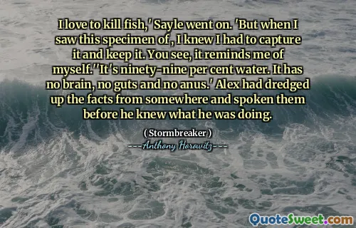 I love to kill fish,' Sayle went on. 'But when I saw this specimen of , I knew I had to capture it and keep it. You see, it reminds me of myself.''It's ninety-nine per cent water. It has no brain, no guts and no anus.' Alex had dredged up the facts from somewhere and spoken them before he knew what he was doing.