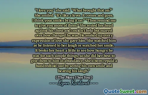 "I love you," she said. "What brought that on?" She smiled. "It's like a fever. It comes and goes. I think your smiles bring it on." "Then remind me to give you more of them." She rested her head against his chest and couldn't help but marvel over how changed he was. He soaked up every expression of love she gave him. She watched him as he listened to her laugh or watched her smile. It broke her heart a little to see how hungry he was for such simple things, so she did her best to give them to him in abundance. She'd been repaid a hundredfold just by seeing his own smile and hearing his laugh."