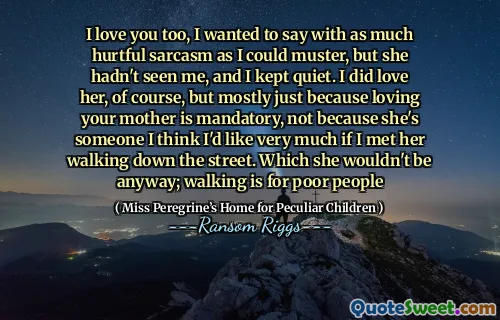 I love you too, I wanted to say with as much hurtful sarcasm as I could muster, but she hadn't seen me, and I kept quiet. I did love her, of course, but mostly just because loving your mother is mandatory, not because she's someone I think I'd like very much if I met her walking down the street. Which she wouldn't be anyway; walking is for poor people