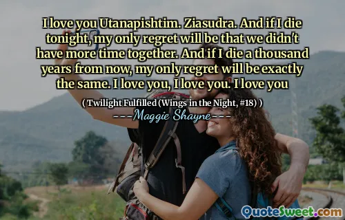 I love you Utanapishtim. Ziasudra. And if I die tonight, my only regret will be that we didn't have more time together. And if I die a thousand years from now, my only regret will be exactly the same. I love you, I love you. I love you