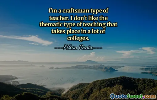 I'm a craftsman type of teacher. I don't like the thematic type of teaching that takes place in a lot of colleges.