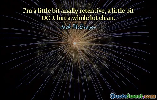 I'm a little bit anally retentive, a little bit OCD, but a whole lot clean.