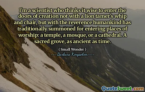 I'm a scientist who thinks it wise to enter the doors of creation not with a lion tamer's whip and chair, but with the reverence humankind has traditionally summoned for entering places of worship: a temple, a mosque, or a cathedral. A sacred grove, as ancient as time.