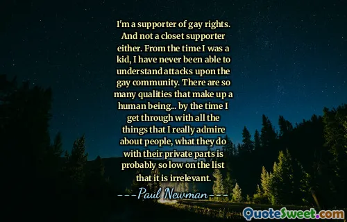 I'm a supporter of gay rights. And not a closet supporter either. From the time I was a kid, I have never been able to understand attacks upon the gay community. There are so many qualities that make up a human being... by the time I get through with all the things that I really admire about people, what they do with their private parts is probably so low on the list that it is irrelevant.