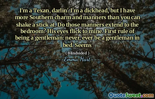 I'm a Texan, darlin'. I'm a dickhead, but I have more Southern charm and manners than you can shake a stick at. Do those manners extend to the bedroom? His eyes flick to mine. First rule of being a gentleman: never, ever be a gentleman in bed. Seems