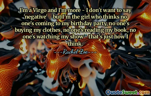 I'm a Virgo and I'm more - I don't want to say 'negative' - but I'm the girl who thinks no one's coming to my birthday party, no one's buying my clothes, no one's reading my book, no one's watching my show - that's just how I think.