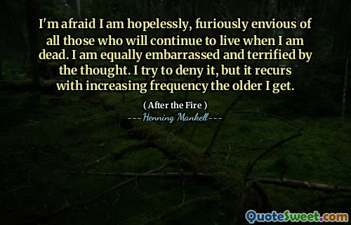 I'm afraid I am hopelessly, furiously envious of all those who will continue to live when I am dead. I am equally embarrassed and terrified by the thought. I try to deny it, but it recurs with increasing frequency the older I get.