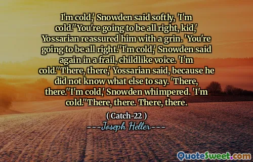 Мне холодно, - тихо сказал Сноуден, - мне холодно ».« У тебя все будет в порядке, малыш », - заверил его улыбкой. «У тебя все будет в порядке». «Мне холодно», - снова сказала Сноуден хрупким, детским голосом. «Мне холодно». Там, там », - сказал Йоссариан, потому что он не знал, что еще сказать. «Там, там». Мне холодно, - захныкала Сноуден. «Мне холодно». «Там. Там.